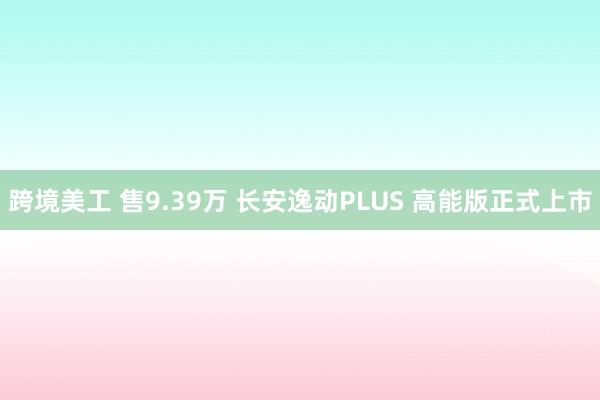 跨境美工 售9.39万 长安逸动PLUS 高能版正式上市