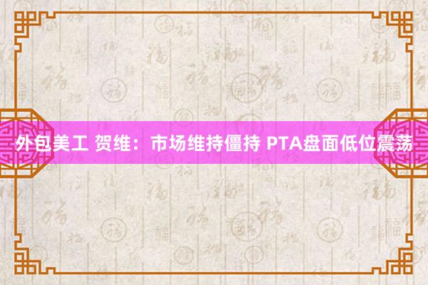 外包美工 贺维：市场维持僵持 PTA盘面低位震荡