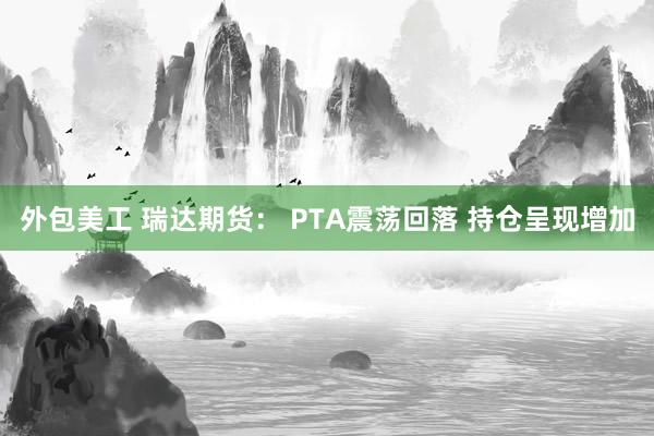 外包美工 瑞达期货： PTA震荡回落 持仓呈现增加