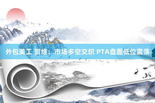 外包美工 贺维：市场多空交织 PTA盘面低位震荡