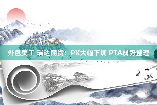 外包美工 瑞达期货：PX大幅下调 PTA弱势整理