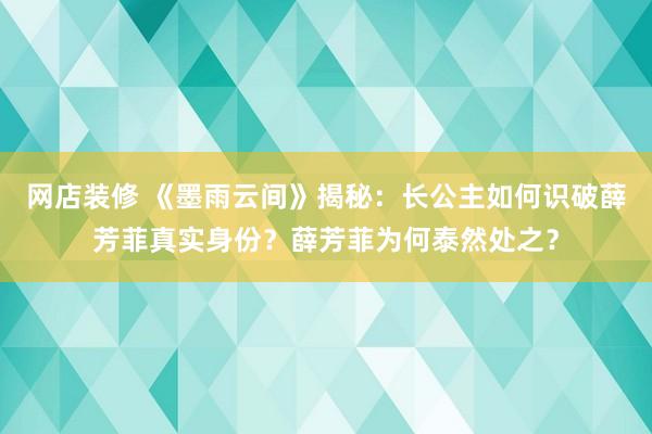 网店装修 《墨雨云间》揭秘：长公主如何识破薛芳菲真实身份？薛芳菲为何泰然处之？