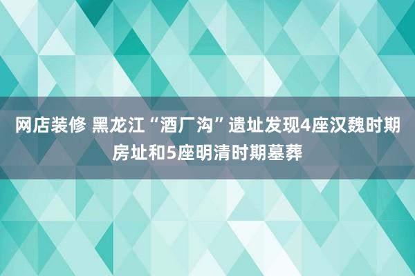 网店装修 黑龙江“酒厂沟”遗址发现4座汉魏时期房址和5座明清时期墓葬