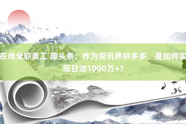 在线全职美工 趣头条：作为资讯界拼多多，是如何实现日活1000万+？