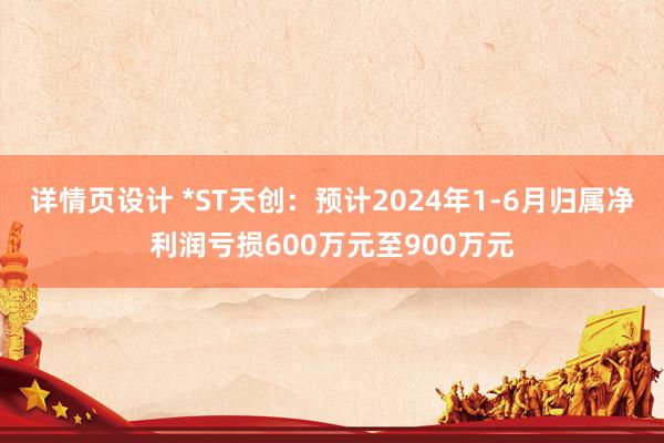 详情页设计 *ST天创：预计2024年1-6月归属净利润亏损600万元至900万元