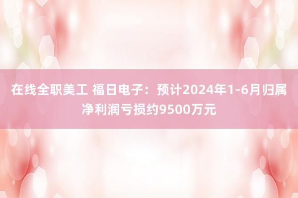 在线全职美工 福日电子：预计2024年1-6月归属净利润亏损约9500万元