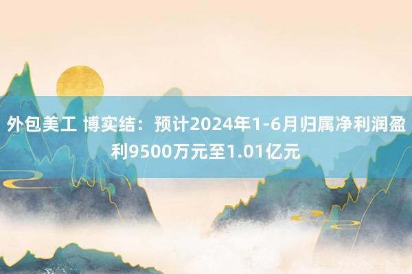 外包美工 博实结：预计2024年1-6月归属净利润盈利9500万元至1.01亿元