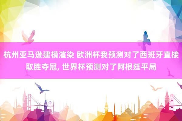 杭州亚马逊建模渲染 欧洲杯我预测对了西班牙直接取胜夺冠, 世界杯预测对了阿根廷平局