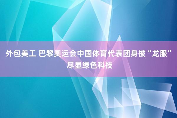 外包美工 巴黎奥运会中国体育代表团身披“龙服” 尽显绿色科技