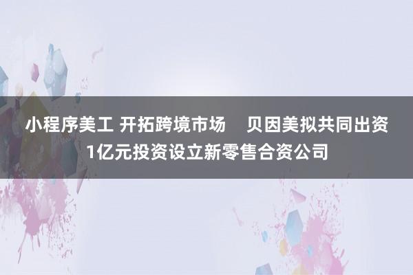 小程序美工 开拓跨境市场    贝因美拟共同出资1亿元投资设立新零售合资公司