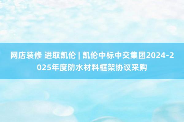 网店装修 进取凯伦 | 凯伦中标中交集团2024-2025年度防水材料框架协议采购