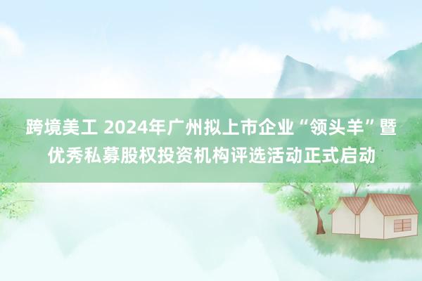 跨境美工 2024年广州拟上市企业“领头羊”暨优秀私募股权投资机构评选活动正式启动