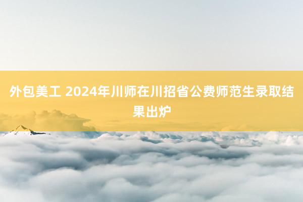 外包美工 2024年川师在川招省公费师范生录取结果出炉