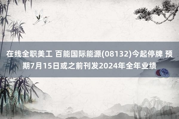 在线全职美工 百能国际能源(08132)今起停牌 预期7月15日或之前刊发2024年全年业绩