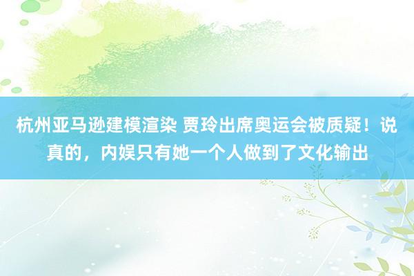 杭州亚马逊建模渲染 贾玲出席奥运会被质疑！说真的，内娱只有她一个人做到了文化输出