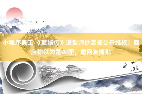 小程序美工 《甄嬛传》造型师抄袭被公开维权！回应称以为是AI图，遭网友痛批