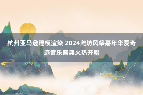 杭州亚马逊建模渲染 2024潍坊风筝嘉年华爱奇迹音乐盛典火热开唱