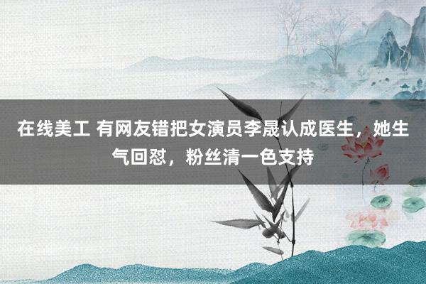 在线美工 有网友错把女演员李晟认成医生，她生气回怼，粉丝清一色支持