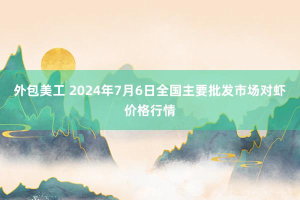 外包美工 2024年7月6日全国主要批发市场对虾价格行情