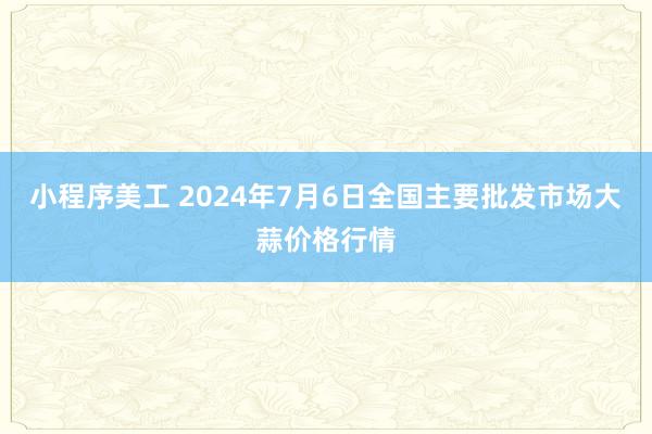 小程序美工 2024年7月6日全国主要批发市场大蒜价格行情