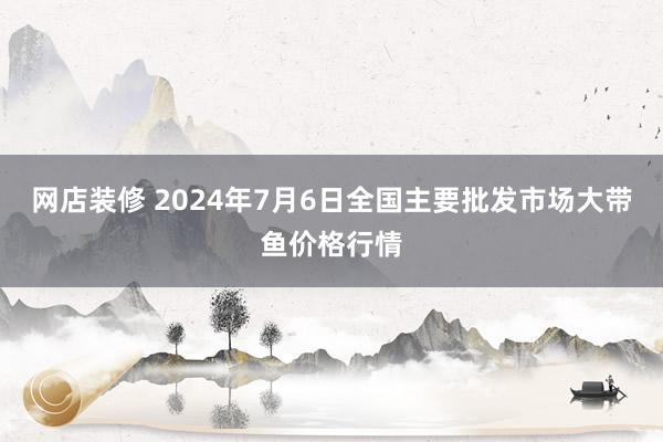 网店装修 2024年7月6日全国主要批发市场大带鱼价格行情