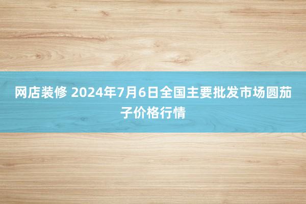 网店装修 2024年7月6日全国主要批发市场圆茄子价格行情