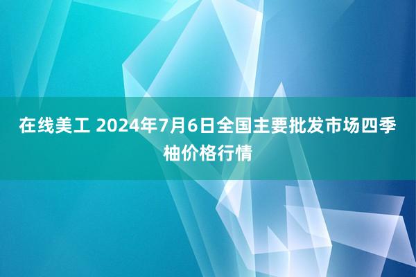 在线美工 2024年7月6日全国主要批发市场四季柚价格行情