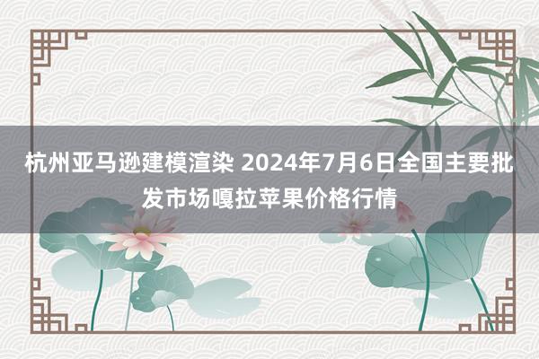 杭州亚马逊建模渲染 2024年7月6日全国主要批发市场嘎拉苹果价格行情