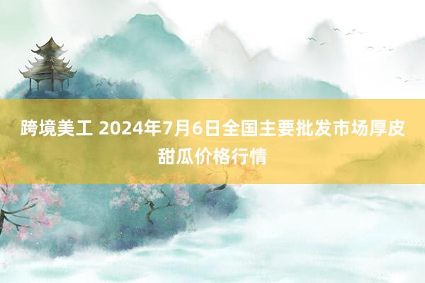 跨境美工 2024年7月6日全国主要批发市场厚皮甜瓜价格行情