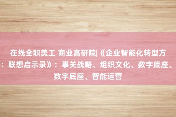 在线全职美工 商业高研院|《企业智能化转型方法与实践：联想启示录》：事关战略、组织文化、数字底座、智能运营