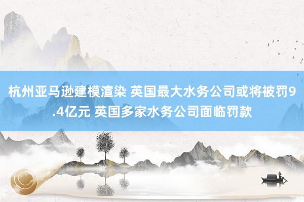 杭州亚马逊建模渲染 英国最大水务公司或将被罚9.4亿元 英国多家水务公司面临罚款