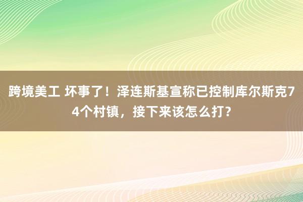 跨境美工 坏事了！泽连斯基宣称已控制库尔斯克74个村镇，接下来该怎么打？