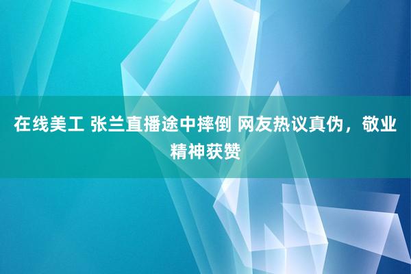 在线美工 张兰直播途中摔倒 网友热议真伪，敬业精神获赞