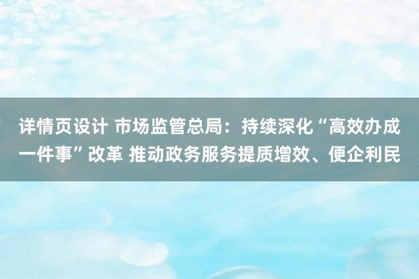 详情页设计 市场监管总局：持续深化“高效办成一件事”改革 推动政务服务提质增效、便企利民