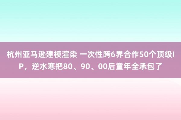 杭州亚马逊建模渲染 一次性跨6界合作50个顶级IP，逆水寒把80、90、00后童年全承包了