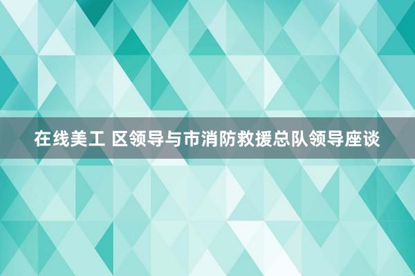 在线美工 区领导与市消防救援总队领导座谈