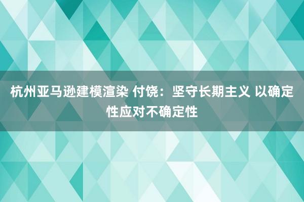 杭州亚马逊建模渲染 付饶：坚守长期主义 以确定性应对不确定性