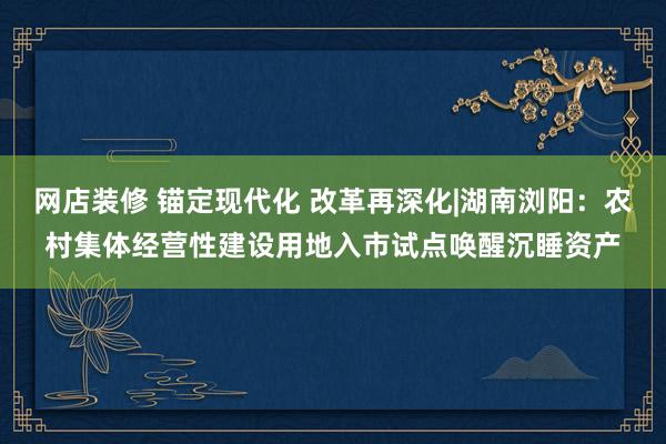 网店装修 锚定现代化 改革再深化|湖南浏阳：农村集体经营性建设用地入市试点唤醒沉睡资产