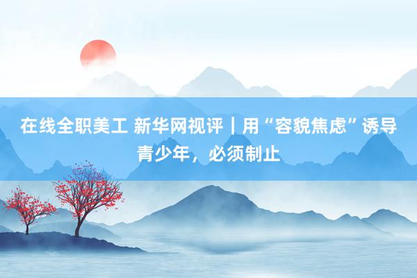 在线全职美工 新华网视评｜用“容貌焦虑”诱导青少年，必须制止