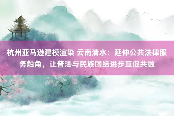 杭州亚马逊建模渲染 云南清水：延伸公共法律服务触角，让普法与民族团结进步互促共融