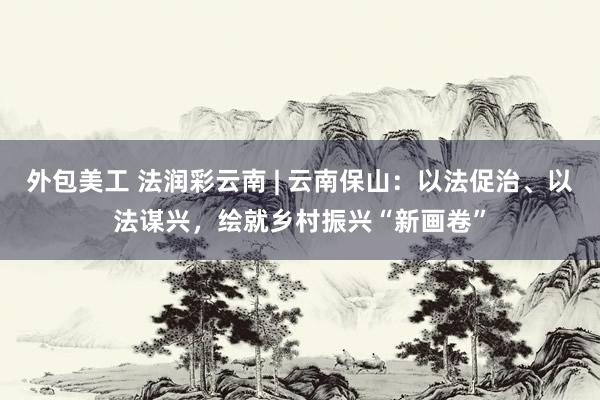 外包美工 法润彩云南 | 云南保山：以法促治、以法谋兴，绘就乡村振兴“新画卷”