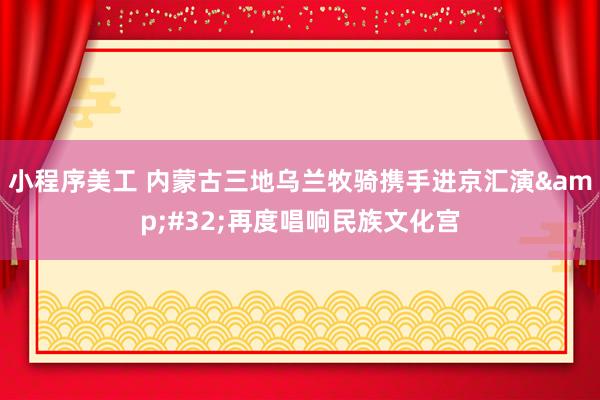 小程序美工 内蒙古三地乌兰牧骑携手进京汇演&#32;再度唱响民族文化宫