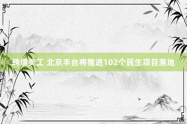 跨境美工 北京丰台将推进102个民生项目落地