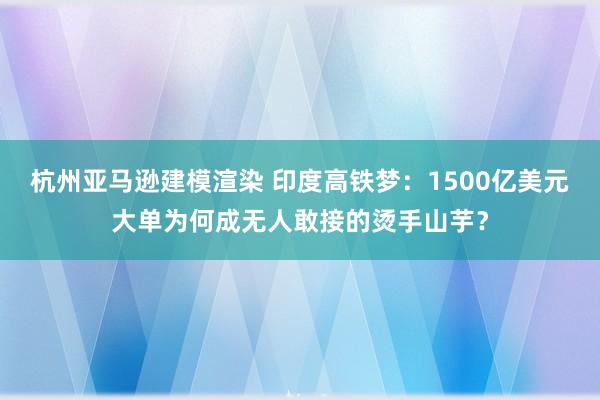 杭州亚马逊建模渲染 印度高铁梦：1500亿美元大单为何成无人敢接的烫手山芋？