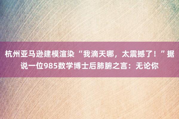 杭州亚马逊建模渲染 “我滴天哪，太震撼了！”据说一位985数学博士后肺腑之言：无论你