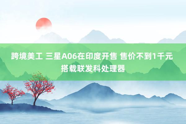 跨境美工 三星A06在印度开售 售价不到1千元 搭载联发科处理器