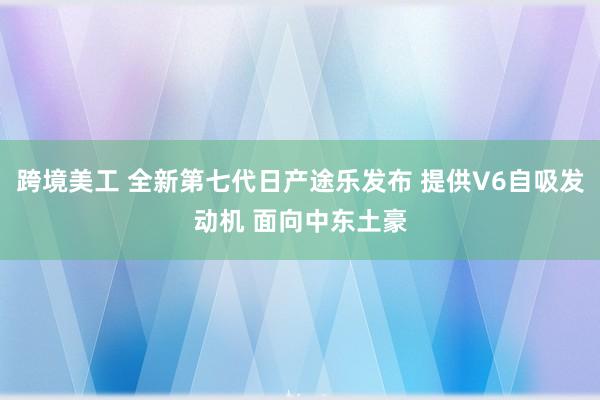 跨境美工 全新第七代日产途乐发布 提供V6自吸发动机 面向中东土豪