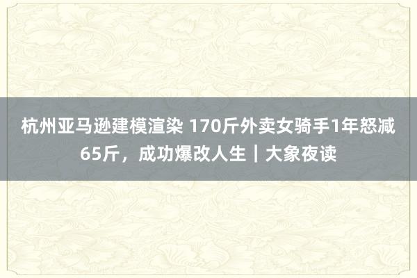 杭州亚马逊建模渲染 170斤外卖女骑手1年怒减65斤，成功爆改人生｜大象夜读